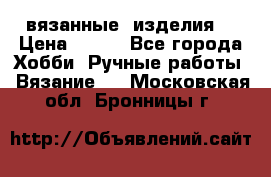 вязанные  изделия  › Цена ­ 100 - Все города Хобби. Ручные работы » Вязание   . Московская обл.,Бронницы г.